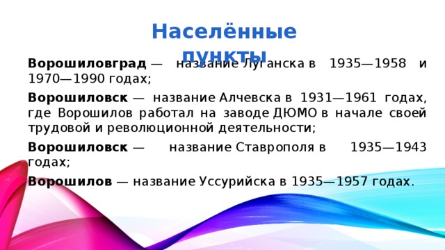Населённые пункты Ворошиловград  — название Луганска в 1935—1958 и 1970—1990 годах; Ворошиловск  — название Алчевска в 1931—1961 годах, где Ворошилов работал на заводе ДЮМО в начале своей трудовой и революционной деятельности; Ворошиловск  — название Ставрополя в 1935—1943 годах; Ворошилов  — название Уссурийска в 1935—1957 годах.