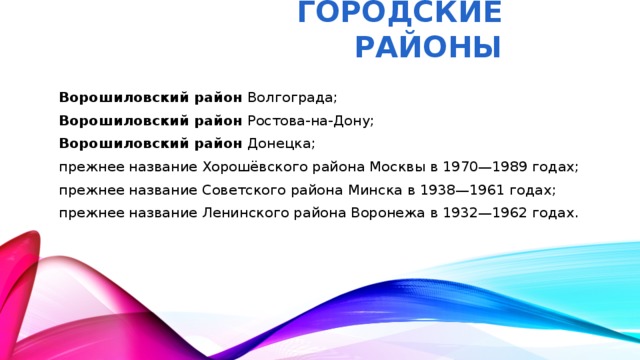 Городские районы Ворошиловский район  Волгограда; Ворошиловский район  Ростова-на-Дону; Ворошиловский район  Донецка; прежнее название Хорошёвского района Москвы в 1970—1989 годах; прежнее название Советского района Минска в 1938—1961 годах; прежнее название Ленинского района Воронежа в 1932—1962 годах.