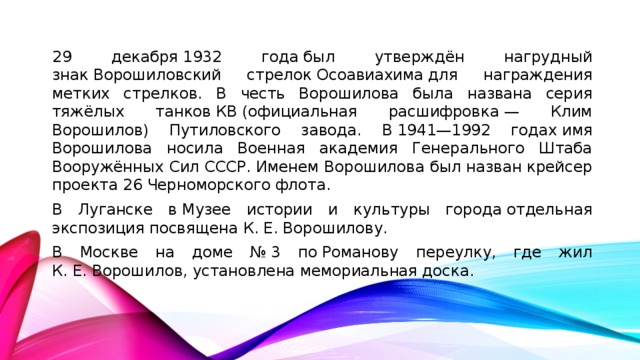 29 декабря 1932 года был утверждён нагрудный знак Ворошиловский стрелок Осоавиахима для награждения метких стрелков. В честь Ворошилова была названа серия тяжёлых танков КВ (официальная расшифровка — Клим Ворошилов) Путиловского завода. В 1941—1992 годах имя Ворошилова носила Военная академия Генерального Штаба Вооружённых Сил СССР. Именем Ворошилова был назван крейсер проекта 26 Черноморского флота. В Луганске в Музее истории и культуры города отдельная экспозиция посвящена К. Е. Ворошилову. В Москве на доме № 3 по Романову переулку, где жил К. Е. Ворошилов, установлена мемориальная доска.