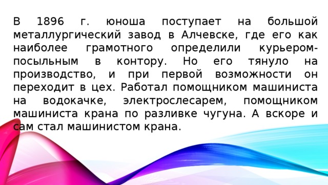 В 1896 г. юноша поступает на большой металлургический завод в Алчевске, где его как наиболее грамотного определили курьером-посыльным в контору. Но его тянуло на производство, и при первой возможности он переходит в цех. Работал помощником машиниста на водокачке, электрослесарем, помощником машиниста крана по разливке чугуна. А вскоре и сам стал машинистом крана.