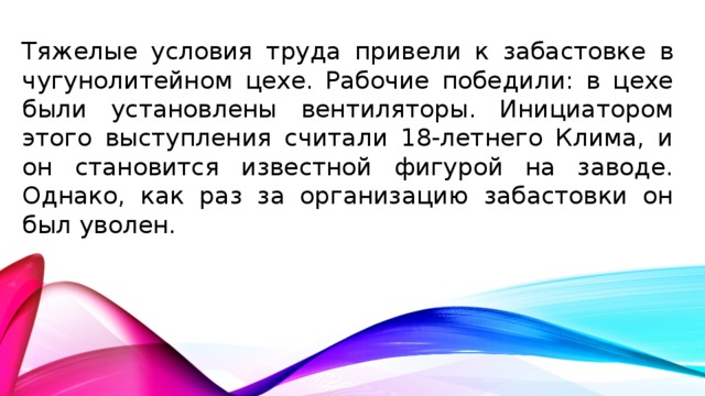 Тяжелые условия труда привели к забастовке в чугунолитейном цехе. Рабочие победили: в цехе были установлены вентиляторы. Инициатором этого выступления считали 18-летнего Клима, и он становится известной фигурой на заводе. Однако, как раз за организацию забастовки он был уволен.