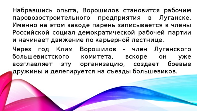 Набравшись опыта, Ворошилов становится рабочим паровозостроительного предприятия в Луганске. Именно на этом заводе парень записывается в члены Российской социал-демократической рабочей партии и начинает движение по карьерной лестнице. Через год Клим Ворошилов - член Луганского большевистского комитета, вскоре он уже возглавляет эту организацию, создает боевые дружины и делегируется на съезды большевиков.