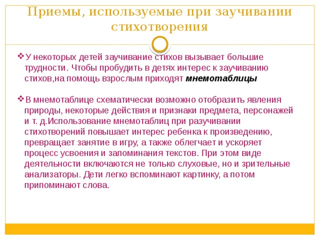 Приемы, используемые при заучивании стихотворения У некоторых детей заучивание стихов вызывает большие трудности. Чтобы пробудить в детях интерес к заучиванию стихов,на помощь взрослым приходят  мнемотаблицы В мнемотаблице схематически возможно отобразить явления природы, некоторые действия и признаки предмета, персонажей и т. д.Использование мнемотаблиц при разучивании стихотворений повышает интерес ребенка к произведению, превращает занятие в игру, а также облегчает и ускоряет процесс усвоения и запоминания текстов. При этом виде деятельности включаются не только слуховые, но и зрительные анализаторы. Дети легко вспоминают картинку, а потом припоминают слова. 