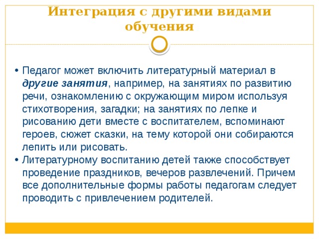 Интеграция с другими видами обучения Педагог может включить литературный материал в другие занятия , например, на занятиях по развитию речи, ознакомлению с окружающим миром используя стихотворения, загадки; на занятиях по лепке и рисованию дети вместе с воспитателем, вспоминают героев, сюжет сказки, на тему которой они собираются лепить или рисовать. Литературному воспитанию детей также способствует проведение праздников, вечеров развлечений. Причем все дополнительные формы работы педагогам следует проводить с привлечением родителей. 