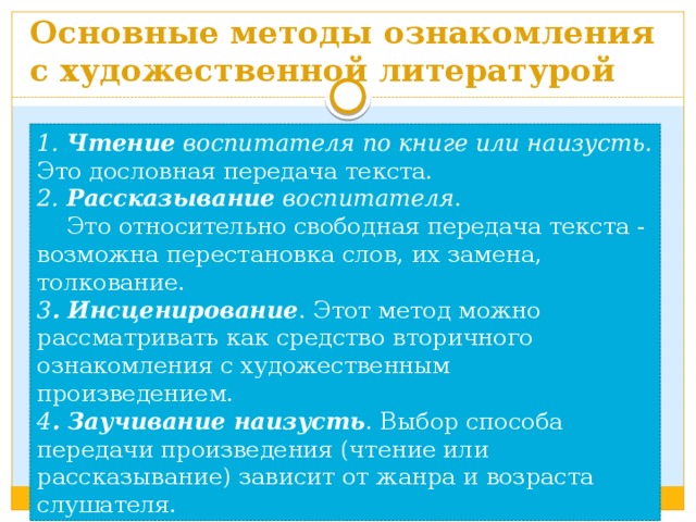 Основные методы ознакомления с художественной литературой 1. Чтение воспитателя по книге или наизусть. Это  дословная передача текста. 2. Рассказывание воспитателя .  Это относительно свободная передача текста - возможна перестановка слов, их замена, толкование. 3 . Инсценирование . Этот метод можно рассматривать как средство вторичного ознакомления с художественным произведением. 4 . Заучивание наизусть . Выбор способа передачи произведения (чтение или рассказывание) зависит от жанра и возраста слушателя. 