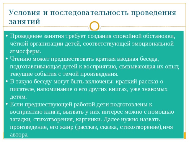 Условия и последовательность проведения занятий Проведение занятия требует создания спокойной обстановки, чёткой организации детей, соответствующей эмоциональной атмосферы. Чтению может предшествовать краткая вводная беседа, подготавливающая детей к восприятию, связывающая их опыт, текущие события с темой произведения. В такую беседу могут быть включены: краткий рассказ о писателе, напоминание о его других книгах, уже знакомых детям. Если предшествующей работой дети подготовлены к восприятию книги, вызвать у них интерес можно с помощью загадки, стихотворения, картинки. Далее нужно назвать произведение, его жанр (рассказ, сказка, стихотворение),имя автора. 