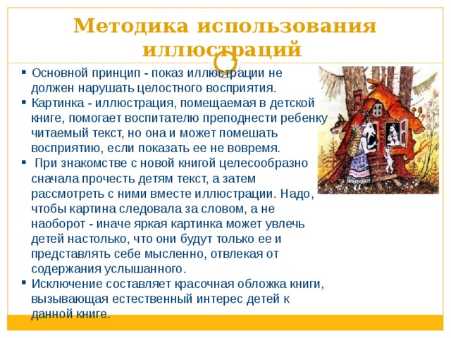 Методика использования иллюстраций  Основной принцип - показ иллюстрации не должен нарушать целостного восприятия. Картинка - иллюстрация, помещаемая в детской книге, помогает воспитателю преподнести ребенку читаемый текст, но она и может помешать восприятию, если показать ее не вовремя.  При знакомстве с новой книгой целесообразно сначала прочесть детям текст, а затем рассмотреть с ними вместе иллюстрации. Надо, чтобы картина следовала за словом, а не наоборот - иначе яркая картинка может увлечь детей настолько, что они будут только ее и представлять себе мысленно, отвлекая от содержания услышанного. Исключение составляет красочная обложка книги, вызывающая естественный интерес детей к данной книге. 