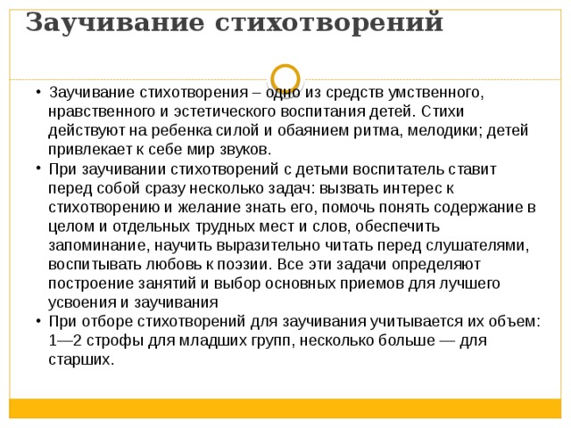           Заучивание стихотворений   Заучивание стихотворения – одно из средств умственного, нравственного и эстетического воспитания детей. Стихи действуют на ребенка силой и обаянием ритма, мелодики; детей привлекает к себе мир звуков. При заучивании стихотворений с детьми воспитатель ставит перед собой сразу несколько задач: вызвать интерес к стихотворению и желание знать его, помочь понять содержание в целом и отдельных трудных мест и слов, обеспечить запоминание, научить выразительно читать перед слушателями, воспитывать любовь к поэзии. Все эти задачи определяют построение занятий и выбор основных приемов для лучшего усвоения и заучивания При отборе стихотворений для заучивания учитывается их объем: 1—2 строфы для младших групп, несколько больше — для старших. 
