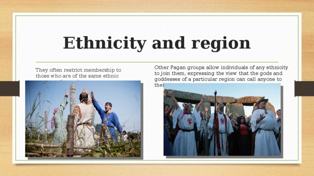 Ethnicity and region Other Pagan groups allow individuals of any ethnicity to join them, expressing the view that the gods and goddesses of a particular region can call anyone to their worship. They often restrict membership to those who are of the same ethnic group as themselves. 