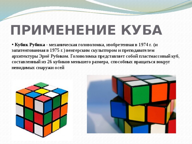 ПРИМЕНЕНИЕ КУБА  Кубик Рубика - механическая головоломка, изобретенная в 1974 г. (и запатентованная в 1975 г.) венгерским скульптором и преподавателем архитектуры Эрнё Рубиком. Головоломка представляет собой пластмассовый куб, составленный из 26 кубиков меньшего размера, способных вращаться вокруг невидимых снаружи осей 