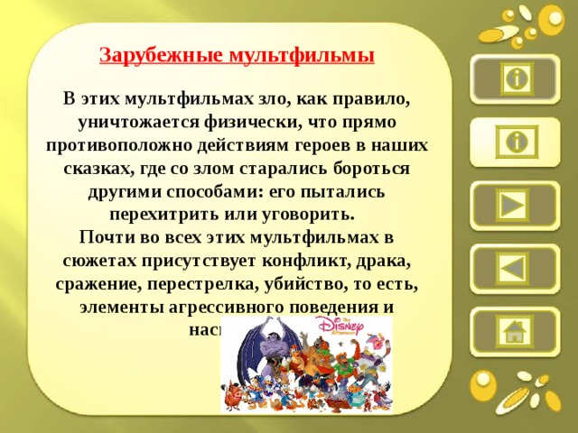 Зарубежные мультфильмы  В этих мультфильмах зло, как правило, уничтожается физически, что прямо противоположно действиям героев в наших сказках, где со злом старались бороться другими способами: его пытались перехитрить или уговорить.   Почти во всех этих мультфильмах в сюжетах присутствует конфликт, драка, сражение, перестрелка, убийство, то есть, элементы агрессивного поведения и насилия.    