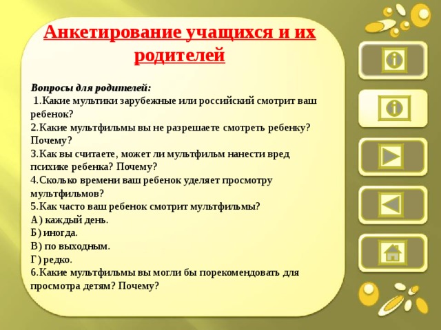 Анкетирование учащихся и их родителей  Вопросы для родителей:   1.Какие мультики зарубежные или российский смотрит ваш ребенок? 2.Какие мультфильмы вы не разрешаете смотреть ребенку? Почему? 3.Как вы считаете, может ли мультфильм нанести вред психике ребенка? Почему? 4.Сколько времени ваш ребенок уделяет просмотру мультфильмов? 5.Как часто ваш ребенок смотрит мультфильмы? А) каждый день. Б) иногда. В) по выходным. Г) редко. 6.Какие мультфильмы вы могли бы порекомендовать для просмотра детям? Почему?