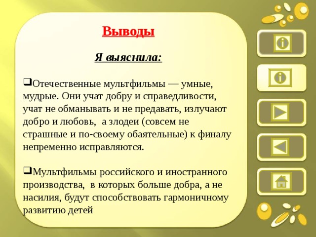 Выводы  Я выяснила:  Отечественные мультфильмы — умные, мудрые. Они учат добру и справедливости, учат не обманывать и не предавать, излучают добро и любовь,  а злодеи (совсем не страшные и по-своему обаятельные) к финалу непременно исправляются. Мультфильмы российского и иностранного производства,  в которых больше добра, а не насилия, будут способствовать гармоничному развитию детей
