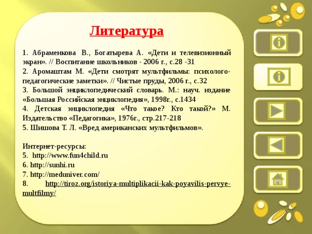 Литература  1. Абраменкова  В., Богатырева А. «Дети и телевизионный экран». // Воспитание школьников - 2006 г., с.28 -31 2. Аромаштам М. «Дети смотрят мультфильмы: психолого-педагогические заметки». // Чистые пруды, 2006 г., с.32 3. Большой энциклопедический словарь. М.: науч. издание «Большая Российская энциклопедия», 1998г., с.1434 4. Детская энциклопедия «Что такое? Кто такой?» М. Издательство «Педагогика», 1976г., стр.217-218 5. Шишова Т. Л. «Вред американских мультфильмов».   Интернет-ресурсы: 5.  http://www.fun4child.ru 6. http://sunhi.ru 7. http://meduniver.com/ 8. http://tiroz.org/istoriya-multiplikacii-kak-poyavilis-pervye-multfilmy/
