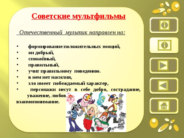Советские мультфильмы   Отечественный  мультик направлен на:   формирование положительных эмоций,  он добрый,  спокойный,  правильный,  учит правильному поведению.  в нем нет насилия,  зло имеет  побеждаемый характер,  персонажи несут в себе добро, сострадание, уважение, любовь и взаимопонимание.   