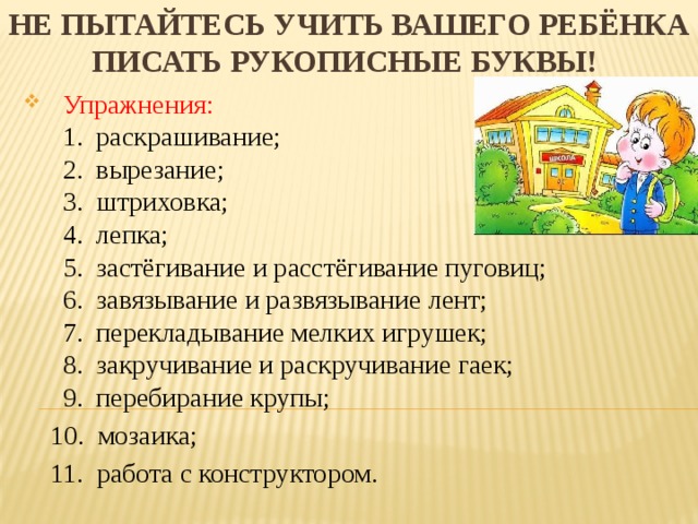 Не пытайтесь учить вашего ребёнка писать рукописные буквы! Упражнения:  1. раскрашивание;  2. вырезание;  3. штриховка;  4. лепка;  5. застёгивание и расстёгивание пуговиц;  6. завязывание и развязывание лент;  7. перекладывание мелких игрушек;  8. закручивание и раскручивание гаек;  9. перебирание крупы;  10. мозаика;  11. работа с конструктором.   