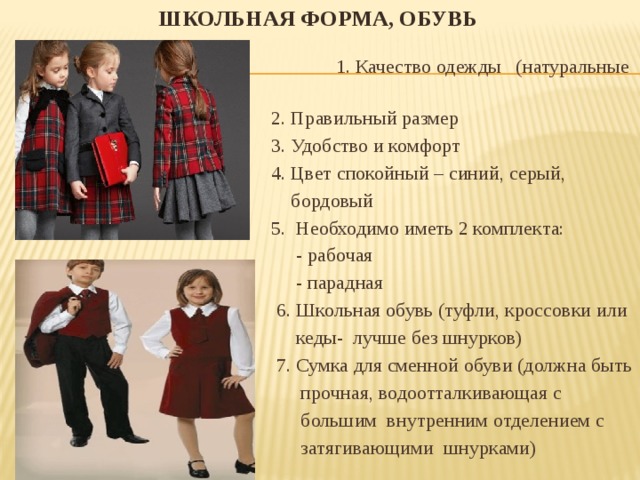 Школьная форма, обувь    1. Качество одежды (натуральные ткани)  2. Правильный размер  3. Удобство и комфорт  4. Цвет спокойный – синий, серый,  бордовый  5. Необходимо иметь 2 комплекта:  - рабочая  - парадная  6. Школьная обувь (туфли, кроссовки или  кеды- лучше без шнурков)  7. Сумка для сменной обуви (должна быть  прочная, водоотталкивающая с  большим внутренним отделением с  затягивающими шнурками) 
