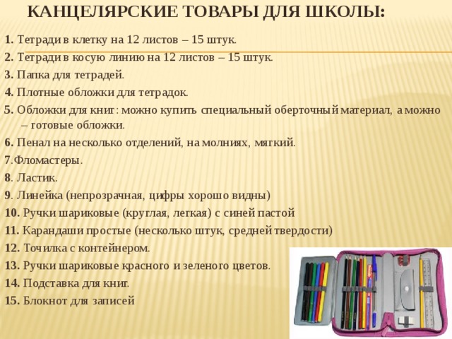 Канцелярские товары для школы:   1.  Тетради в клетку на 12 листов – 15 штук. 2.  Тетради в косую линию на 12 листов – 15 штук. 3.  Папка для тетрадей. 4.  Плотные обложки для тетрадок. 5.  Обложки для книг: можно купить специальный оберточный материал, а можно – готовые обложки. 6.  Пенал на несколько отделений, на молниях, мягкий. 7 .Фломастеры. 8 . Ластик. 9 . Линейка (непрозрачная, цифры хорошо видны) 10. Ручки шариковые (круглая, легкая) с синей пастой 11. Карандаши простые (несколько штук, средней твердости) 12.  Точилка с контейнером. 13.  Ручки шариковые красного и зеленого цветов. 14.  Подставка для книг. 15. Блокнот для записей     