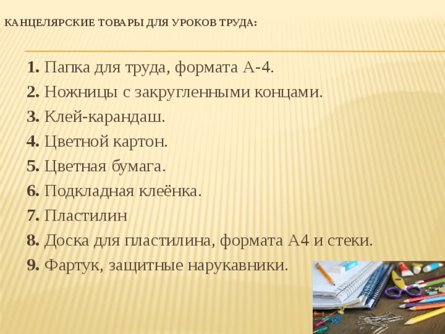 Канцелярские товары для уроков труда:   1.  Папка для труда, формата А-4. 2.  Ножницы с закругленными концами. 3.  Клей-карандаш. 4.  Цветной картон. 5.  Цветная бумага. 6.  Подкладная клеёнка. 7.  Пластилин 8.  Доска для пластилина, формата А4 и стеки. 9. Фартук, защитные нарукавники.   