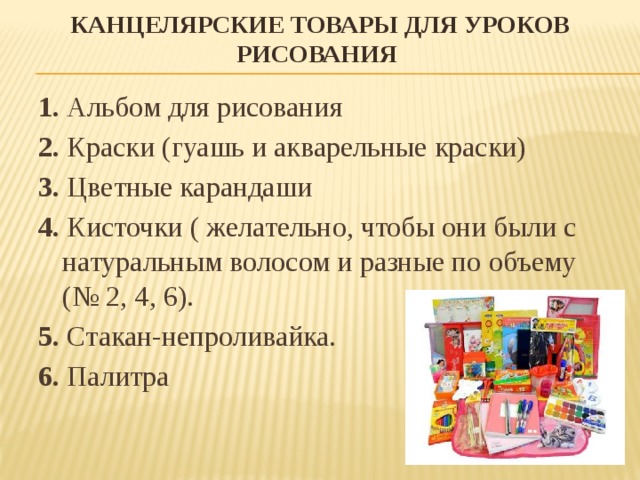 Канцелярские товары для уроков рисования 1.  Альбом для рисования 2.  Краски (гуашь и акварельные краски) 3. Цветные карандаши 4. Кисточки ( желательно, чтобы они были с натуральным волосом и разные по объему (№ 2, 4, 6). 5.  Стакан-непроливайка. 6.  Палитра   