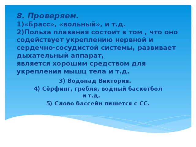  8. Проверяем.  1)«Брасс», «вольный», и т.д.  2)Польза плавания состоит в том , что оно содействует укреплению нервной и сердечно-сосудистой системы, развивает дыхательный аппарат,  является хорошим средством для укрепления мышц тела и т.д.    3) Водопад Виктория. 4) Сёрфинг, гребля, водный баскетбол и т.д. 5) Слово бассейн пишется с СС.  