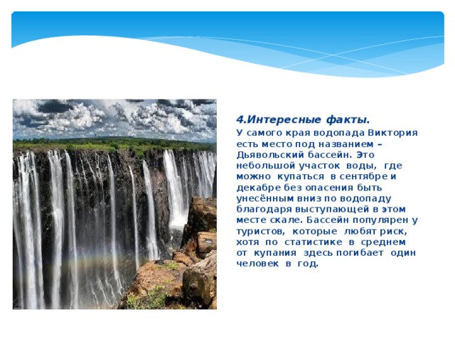 4.Интересные факты. У самого края водопада Виктория есть место под названием – Дьявольский бассейн. Это небольшой участок воды, где можно купаться в сентябре и декабре без опасения быть унесённым вниз по водопаду благодаря выступающей в этом месте скале. Бассейн популярен у туристов, которые любят риск, хотя по статистике в среднем от купания здесь погибает один человек в год.   