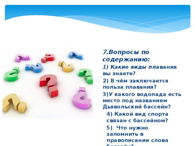 7.Вопросы по содержанию: 1) Какие виды пла вания вы знаете? 2) В чём заключается польза плавания? 3)У какого водопада есть место под названием Дьявольский бассейн? 4) Какой вид спорта связан с бассейном? 5) Что нужно запомнить в правописании слова бассейн? 