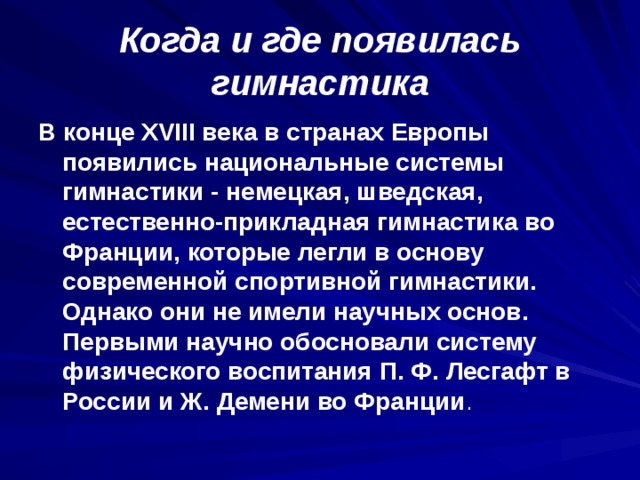 Когда и где появилась гимнастика В конце XVIII века в странах Европы появились национальные системы гимнастики - немецкая, шведская, естественно-прикладная гимнастика во Франции, которые легли в основу современной спортивной гимнастики. Однако они не имели научных основ. Первыми научно обосновали систему физического воспитания П. Ф. Лесгафт в России и Ж. Демени во Франции . 