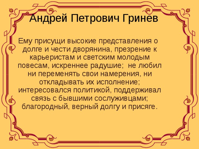  Андрей Петрович Гринев  Ему присущи высокие представления о долге и чести дворянина, презрение к карьеристам и светским молодым повесам, искреннее радушие; не любил ни переменять свои намерения, ни откладывать их исполнение; интересовался политикой, поддерживал связь с бывшими сослуживцами; благородный, верный долгу и присяге. 