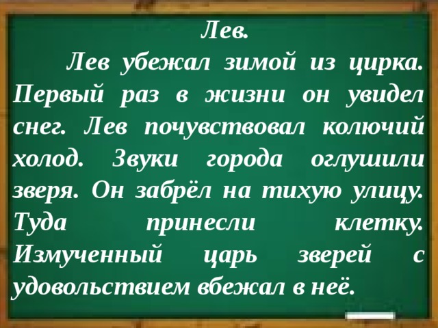  Лев.  Лев убежал зимой из цирка. Первый раз в жизни он увидел снег. Лев почувствовал колючий холод. Звуки города оглушили зверя. Он забрёл на тихую улицу. Туда принесли клетку. Измученный царь зверей с удовольствием вбежал в неё. 