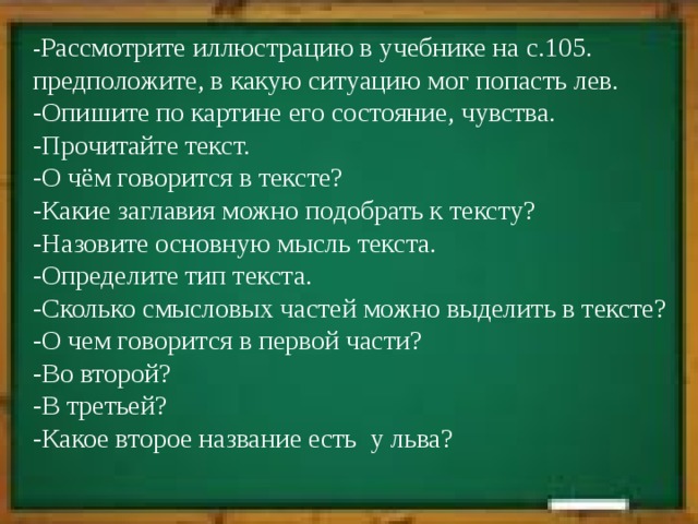 - Рассмотрите иллюстрацию в учебнике на с.105. предположите, в какую ситуацию мог попасть лев. -Опишите по картине его состояние, чувства. -Прочитайте текст. -О чём говорится в тексте? -Какие заглавия можно подобрать к тексту? -Назовите основную мысль текста. -Определите тип текста. -Сколько смысловых частей можно выделить в тексте? -О чем говорится в первой части? -Во второй? -В третьей? -Какое второе название есть у льва? 