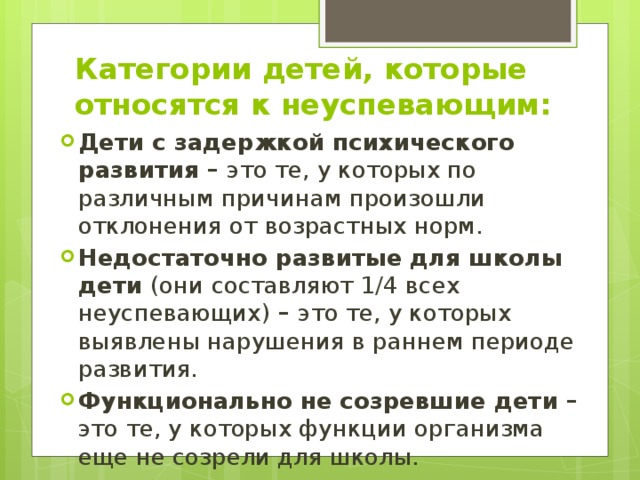 Категории детей, которые относятся к неуспевающим: Дети с задержкой психического развития – это те, у которых по различным причинам произошли отклонения от возрастных норм. Недостаточно развитые для школы дети (они составляют 1/4 всех неуспевающих) – это те, у которых выявлены нарушения в раннем периоде развития. Функционально не созревшие дети – это те, у которых функции организма еще не созрели для школы.  