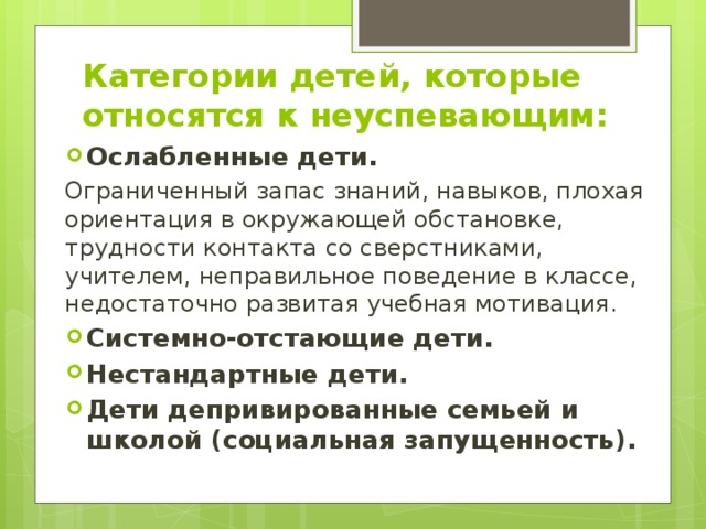 Категории детей, которые относятся к неуспевающим: Ослабленные дети. Ограниченный запас знаний, навыков, плохая ориентация в окружающей обстановке, трудности контакта со сверстниками, учителем, неправильное поведение в классе, недостаточно развитая учебная мотивация. Системно-отстающие дети. Нестандартные дети. Дети депривированные семьей и школой (социальная запущенность). 