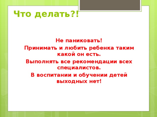 Что делать?!   Не паниковать! Принимать и любить ребенка таким какой он есть. Выполнять все рекомендации всех специалистов. В воспитании и обучении детей выходных нет!   