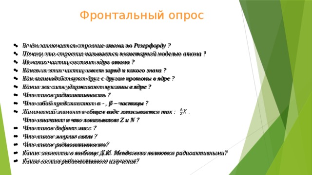 Фронтальный опрос В чём заключается строение атома по Резерфорду ? Почему это строение называется планетарной моделью атома ? Из каких частиц состоит ядро атома ? Какая из этих частиц имеет заряд и какого знака ? Как взаимодействуют друг с другом протоны в ядре ? Какие же силы удерживают нуклоны в ядре ? Что такое радиоактивность ? Что собой представляют α - , β – частицы ? Химический элемент в общем виде записывается так : .  Что означают и что показывают Z и N ? Что такое дефект масс ? Что такое энергия связи ? Что такое радиоактивность? Какие элементы в таблице Д.И. Менделеева являются радиоактивными? Каков состав радиоактивного излучения?   