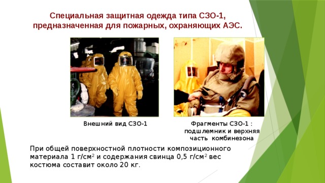 Специальная защитная одежда типа СЗО-1, предназначенная для пожарных, охраняющих АЭС. Внешний вид СЗО-1 Фрагменты СЗО-1 : подшлемник и верхняя часть комбинезона При общей поверхностной плотности композиционного материала 1 г/см 2 и содержания свинца 0,5 г/см 2 вес костюма составит около 20 кг. 