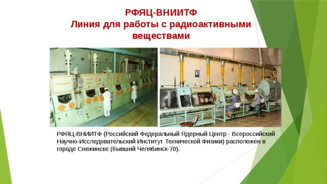 РФЯЦ-ВНИИТФ Линия для работы с радиоактивными веществами РФЯЦ-ВНИИТФ (Российский Федеральный Ядерный Центр - Всероссийский Научно-Исследовательский Институт Технической Физики) расположен в городе Снежинске (бывший Челябинск-70). 
