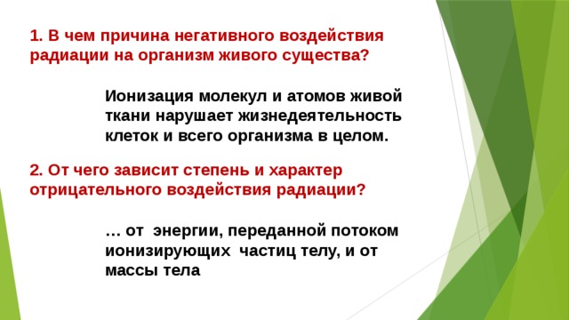 1. В чем причина негативного воздействия радиации на организм живого существа? Ионизация молекул и атомов живой ткани нарушает жизнедеятельность клеток и всего организма в целом. 2. От чего зависит степень и характер отрицательного воздействия радиации? … от энергии, переданной потоком ионизирующих частиц телу, и от массы тела 