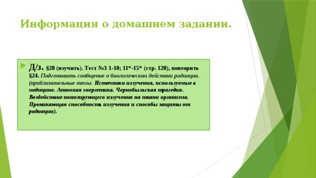 Информация о домашнем задании.   Д/з. §28 (изучить). Тест №3 1-10; 11*-15* (стр. 128), повторить §24. Подготовить сообщение о биологическом действии радиации. (приблизительные темы: Источники излучения, используемые в медицине. Атомная энергетика. Чернобыльская трагедия. Воздействие ионизирующего излучения на ткани организма. Проникающая способность излучения и способы защиты от радиации). 