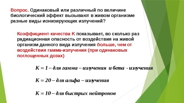 Вопрос. Одинаковый или различный по величине биологический эффект вызывают в живом организме разные виды ионизирующих излучений? Коэффициент качества K показывает, во сколько раз радиационная опасность от воздействия на живой организм данного вида излучения больше, чем от воздействия гамма-излучения (при одинаковых поглощенных дозах) 