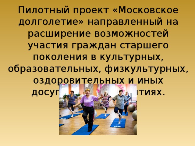 Пилотный проект «Московское долголетие» направленный на расширение возможностей участия граждан старшего поколения в культурных, образовательных, физкультурных, оздоровительных и иных досуговых мероприятиях. 