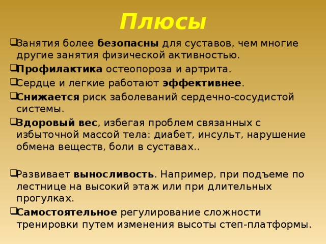 Плюсы Занятия более безопасны для суставов, чем многие другие занятия физической активностью. Профилактика остеопороза и артрита. Сердце и легкие работают эффективнее . Снижается риск заболеваний сердечно-сосудистой системы. Здоровый вес , избегая проблем связанных с избыточной массой тела: диабет, инсульт, нарушение обмена веществ, боли в суставах.. Развивает выносливость . Например, при подъеме по лестнице на высокий этаж или при длительных прогулках. Самостоятельное регулирование сложности тренировки путем изменения высоты степ-платформы. 