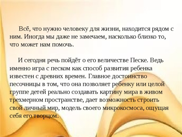  Всё, что нужно человеку для жизни, находится рядом с ним. Иногда мы даже не замечаем, насколько близко то, что может нам помочь.  И сегодня речь пойдёт о его величестве Песке. Ведь именно игра с песком как способ развития ребенка известен с древних времен. Главное достоинство песочницы в том, что она позволяет ребенку или целой группе детей реально создавать картину мира в живом трехмерном пространстве, дает возможность строить свой личный мир, модель своего микрокосмоса, ощущая себя его творцом. 