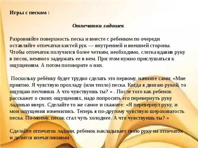 Игры с песком :  Отпечатки ладошек Разровняйте поверхность песка и вместе с ребенком по очереди оставляйте отпечатки кистей рук — внутренней и внешней стороны. Чтобы отпечаток получился более четким, необходимо, слегка вдавив руку в песок, немного задержать ее в нем. При этом нужно прислушаться к ощущениям. А потом поговорите о них.  Поскольку ребёнку будет трудно сделать это первому, начните сами: «Мне приятно. Я чувствую прохладу (или тепло) песка. Когда я двигаю рукой, то ощущаю песчинки. А что чувствуешь ты? » . После того как ребенок расскажет о своих ощущениях, надо попросить его перевернуть руку ладонью вверх. Сделайте то же самое и скажите: «Я перевернул руку, и мои ощущения изменились. Теперь я по-другому чувствую шероховатость песка. По-моему, песок стал чуть холоднее. А что чувствуешь ты? » Сделайте отпечаток ладони, ребенок накладывает свою руку на отпечаток и делится впечатлениями. 