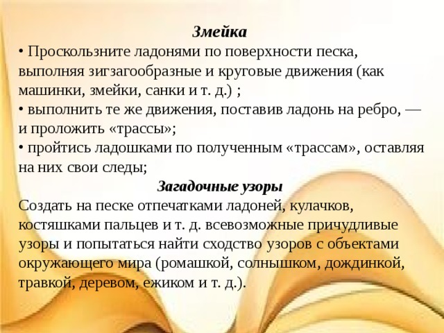 Змейка  • Проскользните ладонями по поверхности песка, выполняя зигзагообразные и круговые движения (как машинки, змейки, санки и т. д.) ; • выполнить те же движения, поставив ладонь на ребро, — и проложить «трассы»; • пройтись ладошками по полученным «трассам», оставляя на них свои следы; Загадочные узоры Создать на песке отпечатками ладоней, кулачков, костяшками пальцев и т. д. всевозможные причудливые узоры и попытаться найти сходство узоров с объектами окружающего мира (ромашкой, солнышком, дождинкой, травкой, деревом, ежиком и т. д.). 