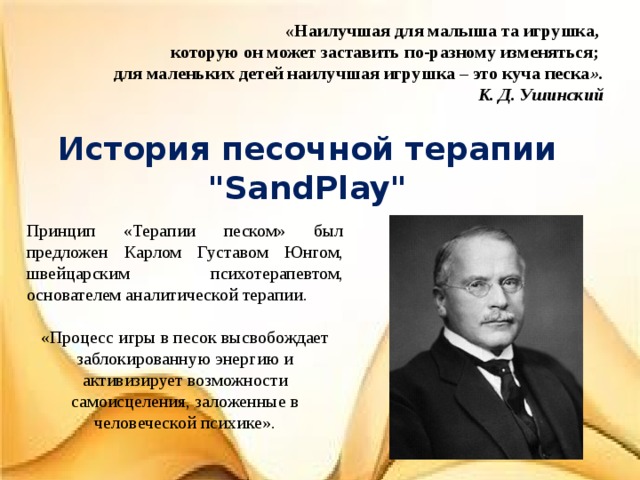 «Наилучшая для малыша та игрушка,  которую он может заставить по-разному изменяться;  для маленьких детей наилучшая игрушка – это куча песка ».  К. Д. Ушинский История песочной терапии 