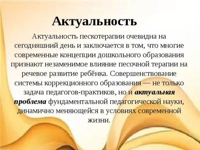 Актуальность Актуальность пескотерапии очевидна на сегодняшний день и заключается в том, что многие современные концепции дошкольного образования признают незаменимое влияние песочной терапии на речевое развитие ребёнка. Совершенствование системы коррекционного образования — не только задача педагогов-практиков, но и актуальная проблема фундаментальной педагогической науки, динамично меняющейся в условиях современной жизни. 