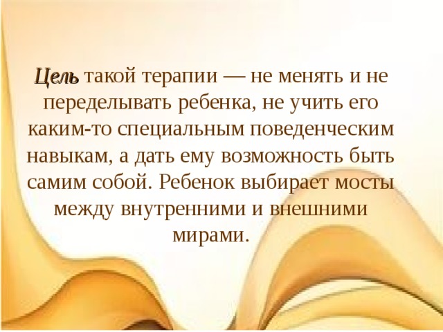 Цель такой терапии — не менять и не переделывать ребенка, не учить его каким-то специальным поведенческим навыкам, а дать ему возможность быть самим собой. Ребенок выбирает мосты между внутренними и внешними мирами. 