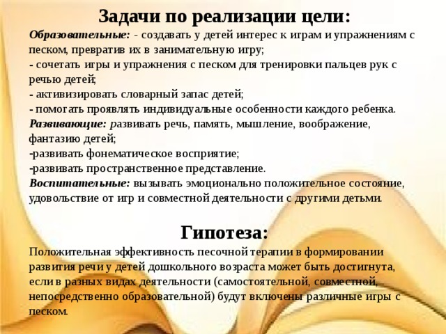 Задачи  по реализации цели: Образовательные: - создавать у детей интерес к играм и упражнениям с песком, превратив их в занимательную игру; - сочетать игры и упражнения с песком для тренировки пальцев рук с речью детей; - активизировать словарный запас детей; - помогать проявлять индивидуальные особенности каждого ребенка. Развивающие: р азвивать речь, память, мышление, воображение, фантазию детей; развивать фонематическое восприятие; развивать пространственное представление. Воспитательные: вызывать эмоционально положительное состояние, удовольствие от игр и совместной деятельности с другими детьми. Гипотеза: Положительная эффективность песочной терапии в формировании развития речи у детей дошкольного возраста может быть достигнута, если в разных видах деятельности (самостоятельной, совместной, непосредственно образовательной) будут включены различные игры с песком. 