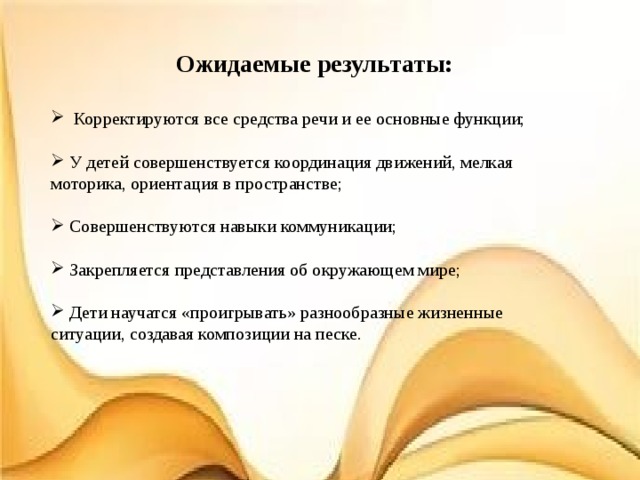 Ожидаемые результаты:   Корректируются все средства речи и ее основные функции;   У детей совершенствуется координация движений, мелкая моторика, ориентация в пространстве;   Совершенствуются навыки коммуникации;   Закрепляется представления об окружающем мире;  Дети научатся «проигрывать» разнообразные жизненные ситуации, создавая композиции на песке. 